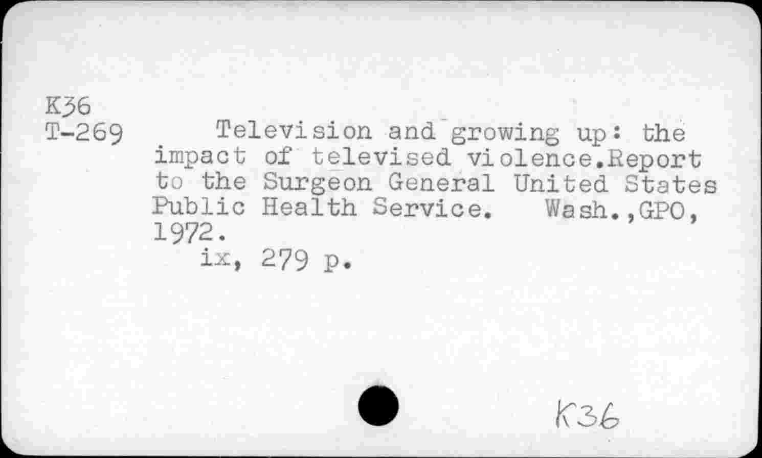 ﻿K36
T-269 Television and growing up: the impact of televised violence.Report to the Surgeon General United States Public Health Service. Wash.,GPO, 1972.
ix, 279 p.
